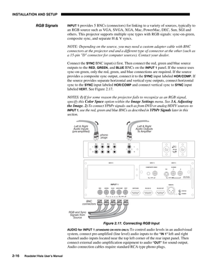 Page 19INSTALLATION AND SETUP
2-16
Roadster/Vista User’s Manual
INPUT 1 provides 5 BNCs (connectors) for linking to a variety of sources, typically to
an RGB source such as VGA, SVGA, XGA, Mac, PowerMac, DEC, Sun, SGI and
others. This projector supports multiple sync types with RGB signals: sync-on-green,
composite sync, and separate H & V syncs.
NOTE: Depending on the source, you may need a custom adapter cable with BNC
connectors at the projector end and a different type of connector at the other (such as
a...