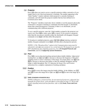 Page 51OPERATION
3-10
Roadster/Vista User’s Manual
Projector
Press 
Proj when you want to access a specific projector within a network or if you
simply need to see if the local projector is listening. The number appearing in the
“Enter Number” window indicates which projector is currently listening to
commands, and will match the projector number that has been defined in its
Communications menu.
The “Projector” checkbox (read-only) shows whether or not the projector physically
connected to a keypad is listening...