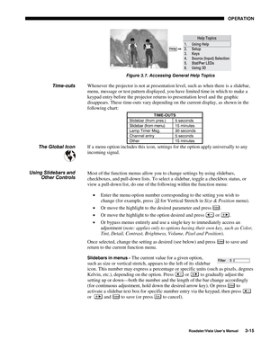 Page 56OPERATION
Roadster/Vista User’s Manual3-15
Figure 3.7. Accessing General Help Topics
Whenever the projector is not at presentation level, such as when there is a slidebar,
menu, message or test pattern displayed, you have limited time in which to make a
keypad entry before the projector returns to presentation level and the graphic
disappears. These time-outs vary depending on the current display, as shown in the
following chart:
TIME-OUTS
Slidebar (from pres.) 5 seconds
Slidebar (from menu) 15 minutes...