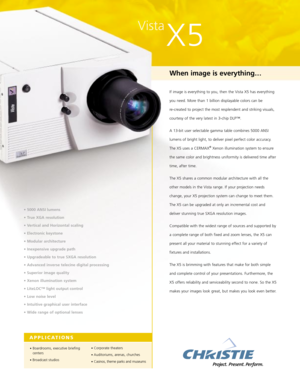 Page 1Vista
X5
When image is everything…
If image is everything to you, then the Vista X5 has everything
you need. More than 1 billion displayable colors can be 
re-created to project the most resplendent and striking visuals,
courtesy of the very latest in 3-chip DLP™. 
A 13-bit user selectable gamma table combines 5000 ANSI
lumens of bright light, to deliver pixel perfect color accuracy.
The X5 uses a CERMAX
®Xenon illumination system to ensure
the same color and brightness uniformity is delivered time...