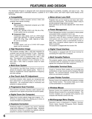 Page 66
FEATURES AND DESIGN
This Multimedia Projector is designed with most advanced technology for \
portability, durability, and ease of use.  This
projector utilizes built-in multimedia features, a palette of 16.77 mill\
ion colors, and matrix liquid crystal display (LCD)
technology.
Compatibility
This projector widely accepts various video and
computer input signals including;Computers
IBM-compatible or Macintosh computer up to 1600
x 1200 resolution.
 6 Color Systems
NTSC, PAL, SECAM, NTSC 4.43, PAL-M...