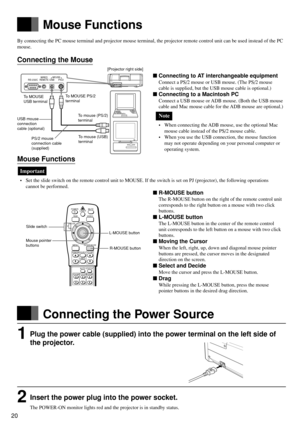 Page 2020
RS-232CWIRED
REMOTEMOUSEUSB PS/2
Mouse Functions
POWER
RGB
MENU
ZOOM-PAN
ZOOM
MUTE
LASER
VIDEO
ENTER/R-MOUSE
VOLUMESOURCE
CANCEL
KEYSTONE
STATUS
FOCUS
AUTO
MOUSE
PJ
To MOUSE PS/2
terminal
R-MOUSE button To MOUSE
USB terminal
USB mouse
connection
cable (optional)[Projector right side]
To mouse (USB)
terminal PS/2 mouse
connection cable
(supplied)To mouse (PS/2)
terminal
Slide switch
Mouse pointer
buttonsL-MOUSE button
By connecting the PC mouse terminal and projector mouse terminal, the projector...