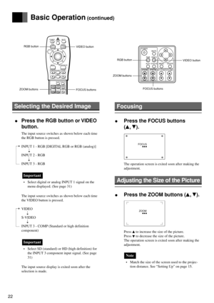 Page 2222
Selecting the Desired Image
 •Press the RGB button or VIDEO
button.
The input source switches as shown below each time
the RGB button is pressed.
INPUT 1 - RGB [DIGITAL RGB or RGB (analog)]
INPUT 2 - RGB
INPUT 3 - RGB
Important
• Select digital or analog INPUT 1 signal on the
menu displayed. (See page 31)
The input source switches as shown below each time
the VIDEO button is pressed.
VIDEO
S-VIDEO
INPUT 3 - COMP (Standard or high definition
component)
Important
• Select SD (standard) or HD (high...