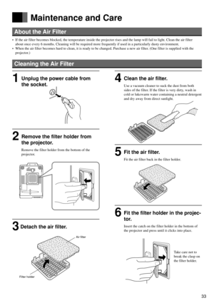 Page 3333
Français
Deutsch
Español
About the Air Filter
• If the air filter becomes blocked, the temperature inside the projector rises and the lamp will fail to light. Clean the air filter
about once every 6 months. Cleaning will be required more frequently if used in a particularly dusty environment.
• When the air filter becomes hard to clean, it is ready to be changed. Purchase a new air filter. (One filter is supplied with the
projector.)
Cleaning the Air Filter
Maintenance and Care
1Unplug the power cable...