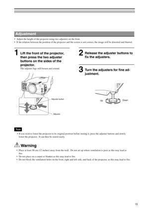 Page 15Adjustment
•Adjust the height of the projector using two adjusters on the front.
•If the relation between the position of the projector and the screen is not correct, the image will be distorted and blurred.
Release the adjuster buttons to
fix the adjusters.
Note
 •If you wish to lower the projector to its original position before storing it, press the adjuster buttons and slowly
lower the projector.  It can then be stored easily.
 Warning
•Place at least 30 cm (12 inches) away from the wall.  Do not set...