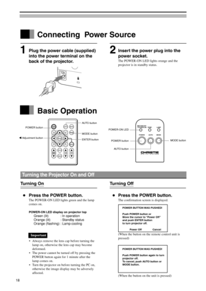 Page 18LAMP
MODETEMP.STAND-BY
POWER-ON
AUTOPOWER
POWERAUTOMUTE
MODE
STATUS
CANCELKEYSTONEVOLUMEZOOM-PAN
MENU
ENTER
Turning the Projector On and Off
Turning On
Press the POWER button.
The POWER-ON LED lights green and the lamp
comes on.
POWER-ON LED display on projector top
Green (lit) : In operation
Orange (lit) : Standby status
Orange (flashing) : Lamp cooling
Important
•Always remove the lens cap before turning the
lamp on, otherwise the lens cap may become
deformed.
•The power cannot be turned off by...