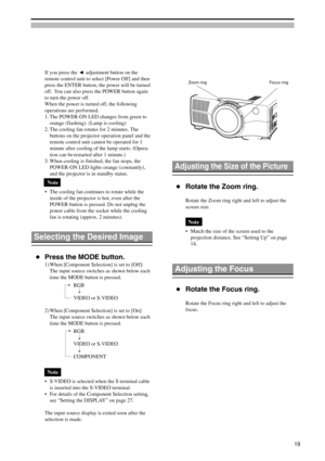 Page 19Adjusting the Focus
Rotate the Focus ring.
Rotate the Focus ring right and left to adjust the
focus.

Selecting the Desired Image
Press the MODE button.
1) When [Component Selection] is set to [Off]:
The input source switches as shown below each
time the MODE button is pressed.
RGB
VIDEO or S-VIDEO
2) When [Component Selection] is set to [On]:
The input source switches as shown below each
time the MODE button is pressed.
RGB
VIDEO or S-VIDEO
COMPONENT
Note
•S-VIDEO is selected when the S terminal cable...