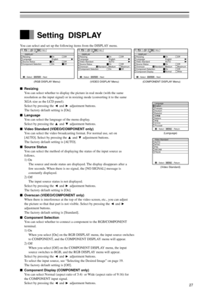 Page 27You can select and set up the following items from the DISPLAY menu.
Resizing
You can select whether to display the picture in real mode (with the same
resolution as the input signal) or in resizing mode (converting it to the same
XGA size as the LCD panel).
Select by pressing the 
 and  adjustment buttons.
The factory default setting is [On].
Language
You can select the language of the menu display.
Select by pressing the 
 and  adjustment buttons.
Video Standard (VIDEO/COMPONENT only)
You can select...