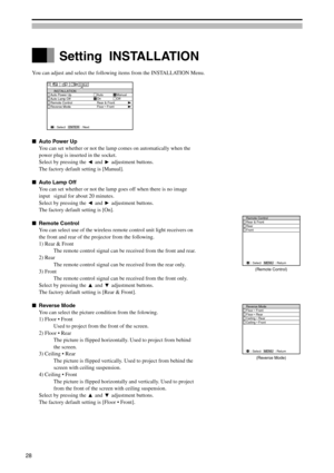 Page 28You can adjust and select the following items from the INSTALLATION Menu.
Auto Power Up
You can set whether or not the lamp comes on automatically when the
power plug is inserted in the socket.
Select by pressing the 
 and  adjustment buttons.
The factory default setting is [Manual].
Auto Lamp Off
You can set whether or not the lamp goes off when there is no image
input signal for about 20 minutes.
Select by pressing the 
 and  adjustment buttons.
The factory default setting is [On].
Remote Control...