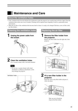 Page 292Fit a new filter holder in the
projector.
Insert the catch on the filter holder and press it
clicks into place.
About the ventilation holes
•If the ventilation holes become blocked, the temperature inside the projector rises and the lamp will fail to light. Clean the
ventilation holes about once every 6 months. Cleaning will be required more frequently if used in a particularly dusty
environment.
•When the air filter of the ventilation hole becomes hard to clean, it is ready to be changed. Purchase a...