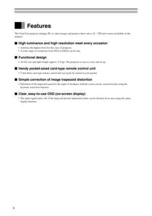 Page 6Features
The Vivid Lite projector enlarges PC or video images and projects them onto a 23 – 250-inch screen (available on the
market).
High luminance and high resolution meet every occasion
•Achieves the highest level for this class of projector.
•A wide range of resolutions from VGA to SXGA can be met.
Functional design
•A4 file size and light weight (approx. 3.5 kg). The projector is easy to carry and set up.
Handy pocket-sized card-type remote control unit
•5 mm-thick card-type remote control unit can...