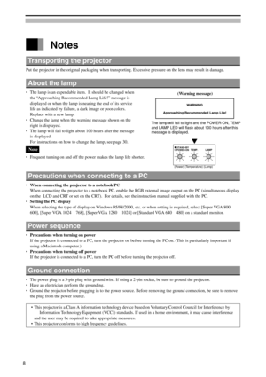 Page 8 Notes
Transporting the projector
Put the projector in the original packaging when transporting. Excessive pressure on the lens may result in damage.
About the lamp
•The lamp is an expendable item.  It should be changed when
the “Approaching Recommended Lamp Life!” message is
displayed or when the lamp is nearing the end of its service
life as indicated by failure, a dark image or poor colors.
Replace with a new lamp.
•Change the lamp when the warning message shown on the
right is displayed.
•The lamp...