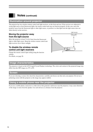 Page 10 Notes (continued)
Illumination around projector
The projector has two wireless remote control unit light receivers, on the front and rear. If the receivers are subjected to
strong light such as from fluorescent lights, the remote control unit may not function properly. In this case, move the
projector away from the fluorescent light or other light source, or position it so that light from the light source does not
shine directly on the receivers.
Moving the projector away
from the light source
Move the...