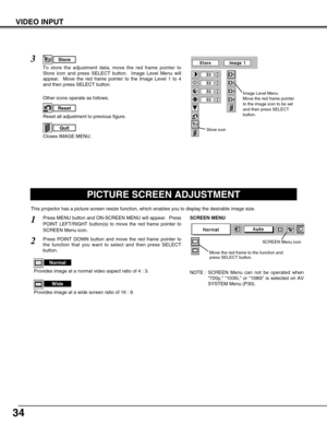 Page 3434
VIDEO INPUT
PICTURE SCREEN ADJUSTMENT
This projector has a picture screen resize function, which enables you to display the desirable image size.
Press MENU button and ON-SCREEN MENU will appear.  Press
POINT LEFT/RIGHT button(s) to move the red frame pointer to
SCREEN Menu icon.
Press POINT DOWN button and move the red frame pointer to
the function that you want to select and then press SELECT
button.
1
2
NOTE : SCREEN Menu can not be operated when
“720p,” “1035i,” or “1080i” is selected on AV
SYSTEM...