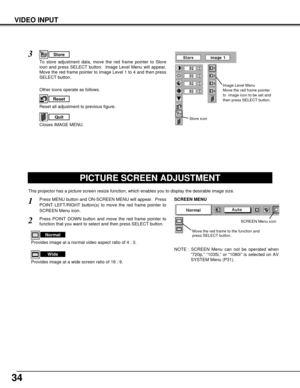 Page 3434
VIDEO INPUT
PICTURE SCREEN ADJUSTMENT
This projector has a picture screen resize function, which enables you to display the desirable image size.
Press MENU button and ON-SCREEN MENU will appear.  Press
POINT LEFT/RIGHT button(s) to move the red frame pointer to
SCREEN Menu icon.
Press POINT DOWN button and move the red frame pointer to
function that you want to select and then press SELECT button.
1
2
NOTE : SCREEN Menu can not be operated when
“720p,” “1035i,” or “1080i” is selected on AV
SYSTEM...