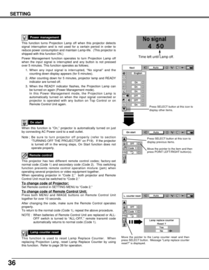 Page 3636
SETTING
This function turns Projection Lamp off when this projector detects
signal interruption and is not used for a certain period in order to
reduce power consumption and maintain Lamp-life.  (This projector is
shipped with this function ON.)
Power Management function operates to turn Projection Lamp off
when the input signal is interrupted and any button is not pressed
over 5 minutes. This function operates as follows;
1. When any input signal is interrupted, “No signal” and the
counting down...