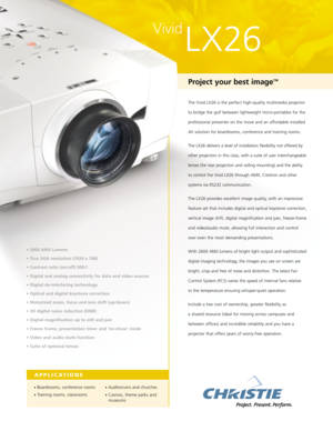 Page 1Vivid
LX26
Project your best image™
The Vivid LX26 is the perfect high-quality multimedia projector
to bridge the gulf between lightweight micro-portables for the
professional presenter on the move and an affordable installed
AV solution for boardrooms, conference and training rooms.
The LX26 delivers a level of installation flexibility not offered by
other projectors in this class, with a suite of user interchangeable
lenses (for rear projection and ceiling mounting) and the ability
to control the Vivid...