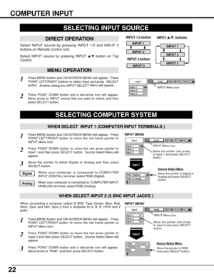 Page 2222
COMPUTER INPUT
Press MENU button and ON-SCREEN MENU will appear.  Press
POINT LEFT/RIGHT button to move the red frame pointer to
INPUT Menu icon.
Press POINT DOWN button and a red-arrow icon will appear.
Move arrow to RGB, and then press SELECT button.  
1
3
When connecting a computer output [5 BNC Type (Green, Blue, Red,
Horiz. Sync and Vert. Sync.)] from a computer to G, B, R, H/HV and V
jacks.
WHEN SELECT INPUT 2 (5 BNC INPUT JACKS )
SELECTING COMPUTER SYSTEM
WHEN SELECT  INPUT 1 (COMPUTER INPUT...