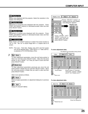 Page 2525
COMPUTER INPUT
NOTE : Fine sync., Total dots, Display area (H/V) and Full screen
can not be adjusted when “1035i (HDTV)” or “1080i (HDTV)”
is selected on PC SYSTEM Menu (P23).
Selects area displayed with this projector. Select the resolution in the
Display area dialog box.
Display area
Adjustment of horizontal area displayed with this projector.  Press
POINT LEFT/RIGHT button(s) to decrease/increase value and then
press SELECT button.
Display area H
Adjustment of vertical area displayed with this...