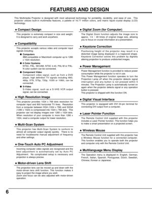 Page 66
FEATURES AND DESIGN
This Multimedia Projector is designed with most advanced technology for portability, durability, and ease of use.  This
projector utilizes built-in multimedia features, a palette of 16.77 million colors, and matrix liquid crystal display (LCD)
technology.
Compatibility
This projector accepts various video and computer input
signals including;
Computers
IBM-compatible or Macintosh computer up to 1280
x 1024 resolution.
6 Color Systems
NTSC, PAL, SECAM, NTSC 4.43, PAL-M or PAL-
N...
