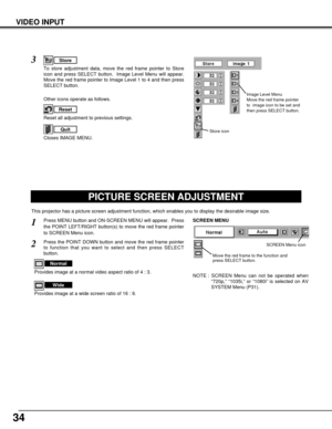 Page 3434
VIDEO INPUT
PICTURE SCREEN ADJUSTMENT
This projector has a picture screen adjustment function, which enables you to display the desirable image size.
Press MENU button and ON-SCREEN MENU will appear.  Press
the POINT LEFT/RIGHT button(s) to move the red frame pointer
to SCREEN Menu icon.
Press the POINT DOWN button and move the red frame pointer
to function that you want to select and then press SELECT
button.
1
2
NOTE : SCREEN Menu can not be operated when
“720p,” “1035i,” or “1080i” is selected on...