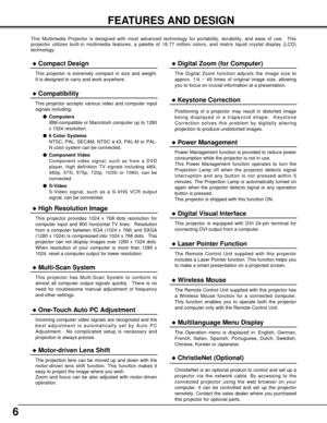 Page 66
FEATURES AND DESIGN
This Multimedia Projector is designed with most advanced technology for portability, durability, and ease of use.  This
projector utilizes built-in multimedia features, a palette of 16.77 million colors, and matrix liquid crystal display (LCD)
technology.
Compatibility
This projector accepts various video and computer input
signals including;
Computers
IBM-compatible or Macintosh computer up to 1280
x 1024 resolution.
6 Color Systems
NTSC, PAL, SECAM, NTSC 4.43, PAL-M or PAL-
N...