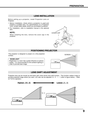 Page 99
PREPARATION
Projection lens can be moved up and down with motor-driven lens shift function.  This function makes it easy to
provide projected image where you want. U/D ratio can be adjusted 10 : 0 ~ 1 : 1 (refer to figure below.).  Refer
to P 20 for operation.
Highest  (10 : 0)Lowest  (1 : 1)
POSITIONING PROJECTOR
LENS SHIFT ADJUSTMENT
This projector is designed to project on a flat projection
surface.
ROOM LIGHT
Brightness in a room has a great influence on picture
quality.  It is recommended to limit...