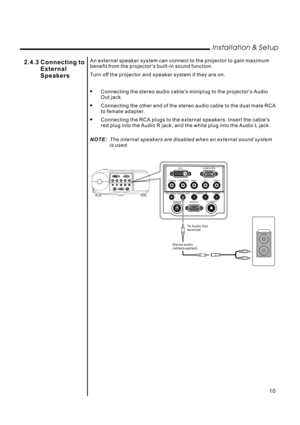 Page 12An external speaker system can connect to the projector to gain maximum
benefit from the projectors built-in sound function.
Turn off the projector and speaker system if they are on.
Connecting the stereo audio cables miniplug to the projectors Audio
Out jack.
Connecting the other end of the stereo audio cable to the dual male RCA
to female adapter.
Connecting the RCA plugs to the external speakers. Insert the cables
red plug into the Audio R jack, and the white plug into the Audio L jack.



NOTE:The...