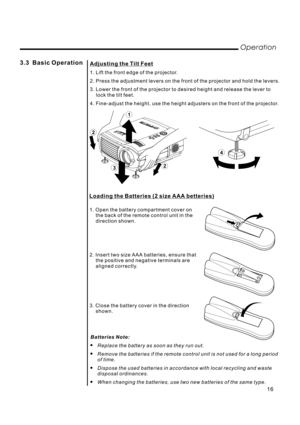 Page 183.3 Basic Operation
Operation
Adjusting the Tilt Feet
1. Lift the front edge of the projector.
2. Press the adjustment levers on the front of the projector and hold the levers.
3. Lower the front of the projector to desired height and release the lever to
lock the tilt feet.
4. Fine-adjust the height, use the height adjusters on the front of the projector.
4
2
2
3
1
1. Open the battery compartment cover on
the back of the remote control unit in the
direction shown.
2. Insert two size AAA batteries,...
