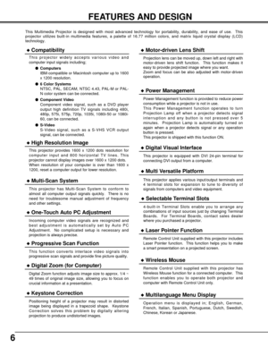 Page 66
FEATURES AND DESIGN
This Multimedia Projector is designed with most advanced technology for \
portability, durability, and ease of use.  This
projector utilizes built-in multimedia features, a palette of 16.77 mill\
ion colors, and matrix liquid crystal display (LCD)
technology.
Compatibility
This projector widely accepts various video and
computer input signals including;Computers
IBM-compatible or Macintosh computer up to 1600
x 1200 resolution.
 6 Color Systems
NTSC, PAL, SECAM, NTSC 4.43, PAL-M...