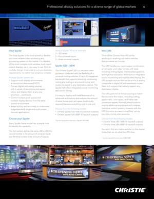 Page 7 Professional display solutions for a diverse range of global markets
6
Vista Spyder
The Vista Spyder is the most powerful, flexible 
and most reliable video windowing and 
processing system on the market. It is capable 
of the most complex multi-window, multi-input/
output displays, yet is very easy to use. With its  
modular design, it can scale to suit your business 
requirements, no matter how simple or complex. 
A single Spyder system can:
 
  •   Support multi-display environments  
at resolutions...