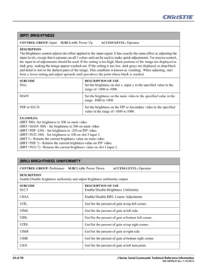 Page 2424 of 90J Series Serial Commands Technical Reference Information020-100796-01 Rev. 1 (10-2011)
(BRT) BRIGHTNESS 
CONTROL GROUP: Input     SUBCLASS: Power Up           ACCESS LEVEL: Operator
DESCRIPTION
The Brightness control adjusts the offset applied to the input signal. It has exactly the same effect as adjusting the 
input levels, except that it operates an all 3 colors and can be used to make quick adjustments. For precise control, 
the input level adjustments should be used. If the setting is too...