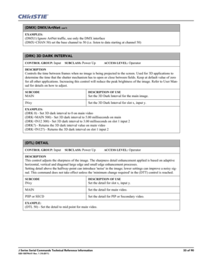 Page 33J Series Serial Commands Technical Reference Information33 of 90020-100796-01 Rev. 1 (10-2011)
(DMX) DMX/ArtNet con’t
EXAMPLES:
(DMX1) Ignore ArtNet traffic, use only the DMX interface
(DMX+CHAN 50) set the base channel to 50 (i.e. listen to data starting at channel 50) 
(DRK) 3D DARK INTERVAL 
CONTROL GROUP: Input     SUBCLASS: Power Up           ACCESS LEVEL: Operator
DESCRIPTION
Controls the time between frames when no image is being projected to the screen. Used for 3D applications to 
determine the...