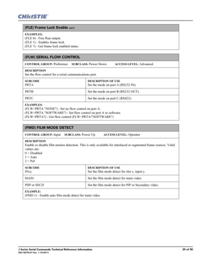 Page 39J Series Serial Commands Technical Reference Information39 of 90020-100796-01 Rev. 1 (10-2011)
(FLE) Frame Lock Enable con’t
EXAMPLES:
(FLE 0) - Free Run output.
(FLE 1) - Enables frame lock. 
(FLE ?) - Get frame lock enabled status. 
(FLW) SERIAL FLOW CONTROL 
CONTROL GROUP: Preference     SUBCLASS: Power Down           ACCESS LEVEL: Advanced
DESCRIPTION
Set the flow control for a serial communications port. 
SUBCODE
PRTA
DESCRIPTION OF USE
Set the mode on port A (RS232 IN).
PRTB Set the mode on port B...