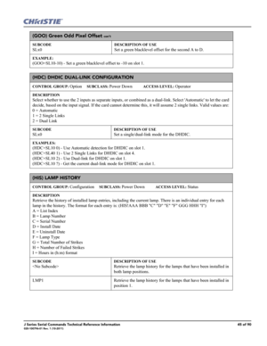 Page 45J Series Serial Commands Technical Reference Information45 of 90020-100796-01 Rev. 1 (10-2011)
(GOO) Green Odd Pixel Offset con’t
SUBCODE
SLx0
DESCRIPTION OF USE
Set a green blacklevel offset for the second A to D.
EXAMPLE:
(GOO+SL10-10) - Set a green blacklevel offset to -10 on slot 1. 
(HDC) DHDIC DUAL-LINK CONFIGURATION 
CONTROL GROUP: Option     SUBCLASS: Power Down           ACCESS LEVEL: Operator
DESCRIPTION
Select whether to use the 2 inputs as separate inputs, or combined as a dual-link. Select...