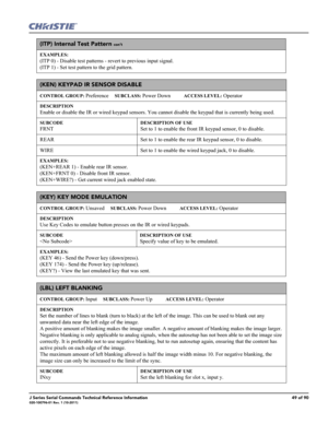 Page 49J Series Serial Commands Technical Reference Information49 of 90020-100796-01 Rev. 1 (10-2011)
(ITP) Internal Test Pattern con’t
EXAMPLES:
(ITP 0) - Disable test patterns - revert to previous input signal. 
(ITP 1) - Set test pattern to the grid pattern. 
(KEN) KEYPAD IR SENSOR DISABLE 
CONTROL GROUP: Preference     SUBCLASS: Power Down           ACCESS LEVEL: Operator
DESCRIPTION
Enable or disable the IR or wired keypad sensors. You cannot disable the keypad that is currently being used.
SUBCODE
FRNT...