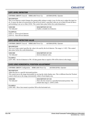 Page 5252 of 90J Series Serial Commands Technical Reference Information020-100796-01 Rev. 1 (10-2011)
(LDT) LEVEL DETECTOR 
CONTROL GROUP: Unsaved     SUBCLASS: Power Up           ACCESS LEVEL: Operator
DESCRIPTION
This Level Detector control changes the gamma table settings to make it easy for the user to adjust the input lev-
els. It causes the data to be processed so that all levels below a specified value are set to black (0) and all above 
and including it are set to white (1024). This control takes place...
