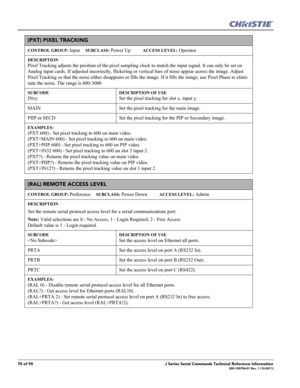 Page 7070 of 90J Series Serial Commands Technical Reference Information020-100796-01 Rev. 1 (10-2011)
(PXT) PIXEL TRACKING 
CONTROL GROUP: Input     SUBCLASS: Power Up           ACCESS LEVEL: Operator
DESCRIPTION
Pixel Tracking adjusts the position of the pixel sampling clock to match the input signal. It can only be set on 
Analog input cards. If adjusted incorrectly, flickering or vertical bars of noise appear across the image. Adjust 
Pixel Tracking so that the noise either disappears or fills the image. If...