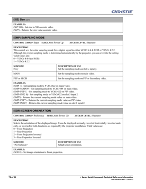 Page 7878 of 90J Series Serial Commands Technical Reference Information020-100796-01 Rev. 1 (10-2011)
(SIZ) Size con’t
EXAMPLES:
(SIZ 500) - Set size to 500 on main video. 
(SIZ?) - Returns the size value on main video. 
(SMP) SAMPLING MODE 
CONTROL GROUP: Input     SUBCLASS: Power Up           ACCESS LEVEL: Operator
DESCRIPTION
This control sets the color sampling mode for a digital signal to either YCbCr 4:4:4, RGB or YCbCr 4:2:2. 
Although the proper sampling mode is determined automatically by the...