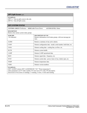 Page 8080 of 90J Series Serial Commands Technical Reference Information020-100796-01 Rev. 1 (10-2011)
(SPT) Split Screen con’t
EXAMPLES:
(SPT 1) - Turn on split screen to the side. 
(SPT 0) - Turn off split screen. 
(SST) SYSTEM STATUS 
CONTROL GROUP: Preference     SUBCLASS: Power Down           ACCESS LEVEL: Status
DESCRIPTION
Retrieve the various system status groups.   
SUBCODE

DESCRIPTION OF USE
Returns information on all status groups, with one message per 
item.
ALRM Returns a summary of any active...