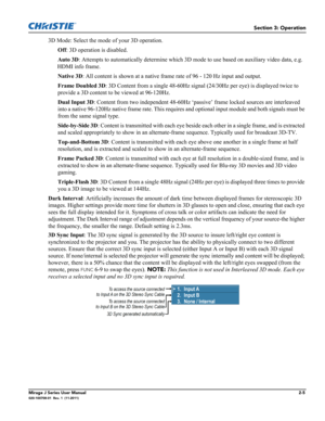 Page 13Section 3: Operation
Mirage J Series User Manual2-5020-100708-01  Rev. 1  (11-2011)
3D Mode: Select the mode of your 3D operation.
Off: 3D operation is disabled.
Auto 3D: Attempts to automatically determine which 3D mode to use based on auxiliary video data, e.g. 
HDMI info frame.
Native 3D: All content is shown at a native frame rate of 96 - 120 Hz input and output.
Frame Doubled 3D: 3D Content from a single 48-60Hz signal (24/30Hz per eye) is displayed twice to 
provide a 3D content to be viewed at...