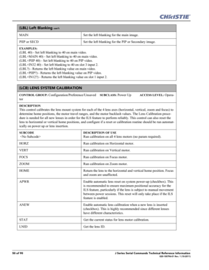 Page 5050 of 90J Series Serial Commands Technical Reference Information020-100796-01 Rev. 1 (10-2011)
(LBL) Left Blanking con’t
MAIN  Set the left blanking for the main image. 
PIIP or SECD Set the left blanking for the PIP or Secondary image. 
EXAMPLES:
(LBL 40) - Set left blanking to 40 on main video. 
(LBL+MAIN 40) - Set left blanking to 40 on main video. 
(LBL+PIIP 40) - Set left blanking to 40 on PIP video. 
(LBL+IN32 40) - Set left blanking to 40 on slot 3 input 2. 
(LBL?) - Returns the left blanking...