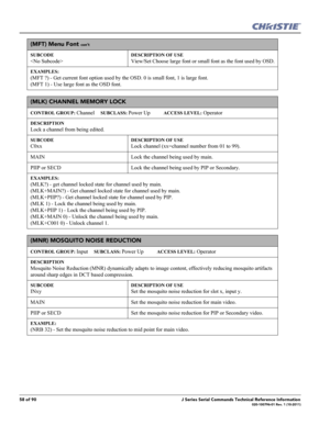 Page 5858 of 90J Series Serial Commands Technical Reference Information020-100796-01 Rev. 1 (10-2011)
(MFT) Menu Font con’t
SUBCODE

DESCRIPTION OF USE
View/Set Choose large font or small font as the font used by OSD.
EXAMPLES:
(MFT ?) - Get current font option used by the OSD. 0 is small font, 1 is large font. 
(MFT 1) - Use large font as the OSD font.
(MLK) CHANNEL MEMORY LOCK 
CONTROL GROUP: Channel     SUBCLASS: Power Up           ACCESS LEVEL: Operator
DESCRIPTION
Lock a channel from being edited....