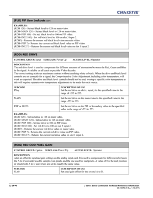 Page 7272 of 90J Series Serial Commands Technical Reference Information020-100796-01 Rev. 1 (10-2011)
(PLK) PIP User Lockouts con’t
EXAMPLES:
(RDB 128) - Set red black level to 128 on main video. 
(RDB+MAIN 128) - Set red black level to 128 on main video. 
(RDB+PIIP 100) - Set red black level to 100 on PIP video. 
(RDB+IN32 100) - Set red black level to 100 on slot 3 input 2. 
(RDB?) - Returns the current red black level value on main video. 
(RDB+PIIP ?) - Returns the current red black level value on PIP...