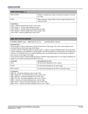 Page 19J Series Serial Commands Technical Reference Information19 of 90020-100796-01 Rev. 1 (10-2011)
(ASU) Auto Setup con’t
PIIP or SECD  Perform a standard auto setup on the picture in picture or Second-
ary video.
FRZE Hides temporary image artifacts that may appear during the auto 
setup procedure.
EXAMPLES:
(ASU) - Perform standard auto setup on main video. 
(ASU+FRZE 1) - Freeze image during auto setup.
(ASU+FRZE 0) - Disable image freezing during auto setup.
(ASU+MAIN) - Perform standard auto setup on...