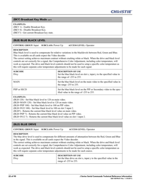 Page 2222 of 90J Series Serial Commands Technical Reference Information020-100796-01 Rev. 1 (10-2011)
(BKY) Broadcast Key Mode con’t
EXAMPLES:
(BKY 1) - Enable Broadcast Key. 
(BKY 0) - Disable Broadcast Key. 
(BKY?) - Get current Broadcast key state.    
(BLB) BLUE BLACK LEVEL 
CONTROL GROUP: Input     SUBCLASS: Power Up          ACCESS LEVEL: Operator
DESCRIPTION
Blue black level is used to compensate for relative variations in the blacklevels between Red, Green and Blue. 
This is available on all cards...