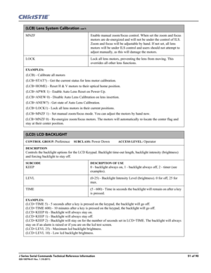 Page 51J Series Serial Commands Technical Reference Information51 of 90020-100796-01 Rev. 1 (10-2011)
(LCB) Lens System Calibration con’t
MNZF Enable manual zoom/focus control. When set the zoom and focus 
motors are de-energized and will not be under the control of ILS. 
Zoom and focus will be adjustable by hand. If not set, all lens 
motors will be under ILS control and users should not attempt to 
adjust manually, as this will damage the motors. 
LOCK Lock all lens motors, preventing the lens from moving....