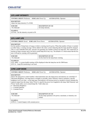 Page 55J Series Serial Commands Technical Reference Information55 of 90020-100796-01 Rev. 1 (10-2011)
(LPI) LAMP INTENSITY 
CONTROL GROUP: Preference     SUBCLASS: Power Up           ACCESS LEVEL: Operator
DESCRIPTION
Adjust the lamp intensity (% of full).
SUBCODE

DESCRIPTION OF USE
Set lamp intensity.
EXAMPLE:
(LPI 80) - Set the intensity set point to 80. 
(LPL) LAMP LIFE 
CONTROL GROUP: Saved     SUBCLASS: Power Down           ACCESS LEVEL: Operator
DESCRIPTION
Set the number of lamp hours of usage at which...