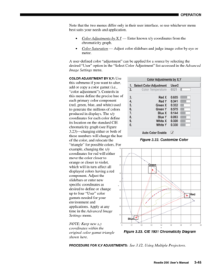 Page 101 OPERATION 
 
Roadie 25K User’s Manual 3-45 
Note that the two menus differ only in their user interface, so use whichever menu 
best suits your needs and application. 
• Color Adjustments by X,Y
 — Enter known x/y coordinates from the 
chromaticity graph. 
• Color Saturation
 — Adjust color slidebars and judge image color by eye or 
meter. 
A user-defined color “adjustment” can be applied for a source by selecting the 
desired “User” option in the “Select Color Adjustment” list accessed in the Advanced...