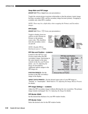 Page 106 OPERATION 
3-50 
Roadie 25K User’s Manual  
Swap Main and PIP Image 
(
SHORT CUT: Press Swap from your presentation.) 
Toggle the current picture-in-picture relationship so that the primary (main) image 
becomes secondary (PIP), and the secondary image becomes primary. Swapping is 
available only when PIP is enabled. 
NOTE: There may be a slight delay when swapping the Primary and Secondary 
images. 
PIP Enable 
(
SHORT CUT: Press   from your presentation.) 
Toggle to display from two 
sources at once...